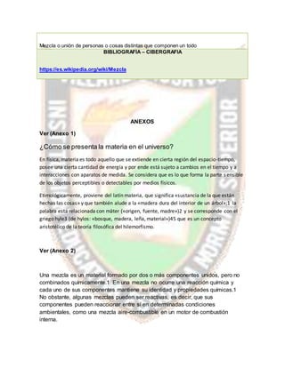Mezcla o unión de personas o cosas distintas que componen un todo
BIBLIOGRAFÍA – CIBERGRAFIA
https://es.wikipedia.org/wiki/Mezcla
ANEXOS
Ver (Anexo 1)
¿Cómo se presenta la materia en el universo?
En física, materia es todo aquello que se extiende en cierta región del espacio-tiempo,
posee una cierta cantidad de energía y por ende está sujeto a cambios en el tiempo y a
interacciones con aparatos de medida. Se considera que es lo que forma la parte sensible
de los objetos perceptibles o detectables por medios físicos.
Etimológicamente, proviene del latín materia, que significa «sustancia de la que están
hechas las cosas» y que también alude a la «madera dura del interior de un árbol»;1 la
palabra está relacionada con māter («origen, fuente, madre»)2 y se corresponde con el
griego hyle3 (de hylos: «bosque, madera, leña, material»)45 que es un concepto
aristotélico de la teoría filosófica del hilemorfismo.
Ver (Anexo 2)
Una mezcla es un material formado por dos o más componentes unidos, pero no
combinados químicamente.1 En una mezcla no ocurre una reacción química y
cada uno de sus componentes mantiene su identidad y propiedades químicas.1
No obstante, algunas mezclas pueden ser reactivas, es decir, que sus
componentes pueden reaccionar entre sí en determinadas condiciones
ambientales, como una mezcla aire-combustible en un motor de combustión
interna.
 