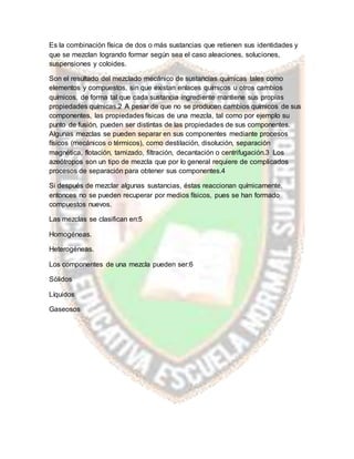 Es la combinación física de dos o más sustancias que retienen sus identidades y
que se mezclan logrando formar según sea el caso aleaciones, soluciones,
suspensiones y coloides.
Son el resultado del mezclado mecánico de sustancias químicas tales como
elementos y compuestos, sin que existan enlaces químicos u otros cambios
químicos, de forma tal que cada sustancia ingrediente mantiene sus propias
propiedades químicas.2 A pesar de que no se producen cambios químicos de sus
componentes, las propiedades físicas de una mezcla, tal como por ejemplo su
punto de fusión, pueden ser distintas de las propiedades de sus componentes.
Algunas mezclas se pueden separar en sus componentes mediante procesos
físicos (mecánicos o térmicos), como destilación, disolución, separación
magnética, flotación, tamizado, filtración, decantación o centrifugación.3 Los
azeótropos son un tipo de mezcla que por lo general requiere de complicados
procesos de separación para obtener sus componentes.4
Si después de mezclar algunas sustancias, éstas reaccionan químicamente,
entonces no se pueden recuperar por medios físicos, pues se han formado
compuestos nuevos.
Las mezclas se clasifican en:5
Homogéneas.
Heterogéneas.
Los componentes de una mezcla pueden ser:6
Sólidos
Líquidos
Gaseosos
 