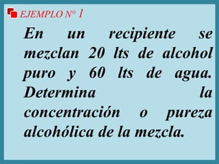 EJEMPLO N° 1
En un recipiente se
mezclan 20 lts de alcohol
puro y 60 lts de agua.
Determina la
concentración o pureza
alcohólica de la mezcla.
 