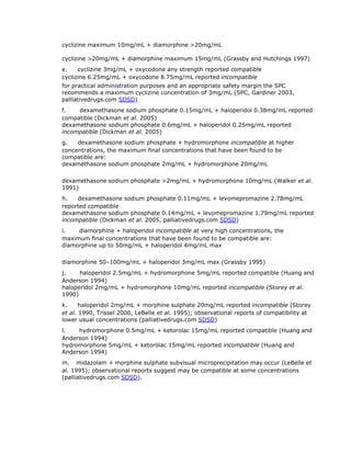 cyclizine maximum 10mg/mL + diamorphine >20mg/mL

    cyclizine >20mg/mL + diamorphine maximum 15mg/mL (Grassby and Hutchings 1997)
    e.      cyclizine 3mg/mL + oxycodone any strength reported compatible
    cyclizine 6.25mg/mL + oxycodone 8.75mg/mL reported incompatible
    for practical administration purposes and an appropriate safety margin the SPC
    recommends a maximum cyclizine concentration of 3mg/mL (SPC, Gardiner 2003,
    palliativedrugs.com SDSD)
    f.        dexamethasone sodium phosphate 0.15mg/mL + haloperidol 0.38mg/mL reported
    compatible (Dickman et al. 2005)
    dexamethasone sodium phosphate 0.6mg/mL + haloperidol 0.25mg/mL reported
    incompatible (Dickman et al. 2005)
    g.      dexamethasone sodium phosphate + hydromorphone incompatible at higher
    concentrations, the maximum final concentrations that have been found to be
    compatible are:
    dexamethasone sodium phosphate 2mg/mL + hydromorphone 20mg/mL

    dexamethasone sodium phosphate >2mg/mL + hydromorphone 10mg/mL (Walker et al.
    1991)
    h.      dexamethasone sodium phosphate 0.11mg/mL + levomepromazine 2.78mg/mL
    reported compatible
    dexamethasone sodium phosphate 0.14mg/mL + levomepromazine 1.79mg/mL reported
    incompatible (Dickman et al. 2005, palliativedrugs.com SDSD)
    i.        diamorphine + haloperidol incompatible at very high concentrations, the
    maximum final concentrations that have been found to be compatible are:
    diamorphine up to 50mg/mL + haloperidol 4mg/mL max

    diamorphine 50–100mg/mL + haloperidol 3mg/mL max (Grassby 1995)
    j.        haloperidol 2.5mg/mL + hydromorphone 5mg/mL reported compatible (Huang and
    Anderson 1994)
    haloperidol 2mg/mL + hydromorphone 10mg/mL reported incompatible (Storey et al.
    1990)
    k.      haloperidol 2mg/mL + morphine sulphate 20mg/mL reported incompatible (Storey
    et al. 1990, Trissel 2006, LeBelle et al. 1995); observational reports of compatibility at
    lower usual concentrations (palliativedrugs.com SDSD)
    l.        hydromorphone 0.5mg/mL + ketorolac 15mg/mL reported compatible (Huang and
    Anderson 1994)
    hydromorphone 5mg/mL + ketorolac 15mg/mL reported incompatible (Huang and
    Anderson 1994)
    m.    midazolam + morphine sulphate subvisual microprecipitation may occur (LeBelle et
    al. 1995); observational reports suggest may be compatible at some concentrations
    (palliativedrugs.com SDSD).
 
 