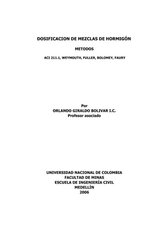 DOSIFICACION DE MEZCLAS DE HORMIGÓN
METODOS
ACI 211.1, WEYMOUTH, FULLER, BOLOMEY, FAURY
Por
ORLANDO GIRALDO BOLIVAR I.C.
Profesor asociado
UNIVERSIDAD NACIONAL DE COLOMBIA
FACULTAD DE MINAS
ESCUELA DE INGENIERÍA CIVIL
MEDELLÍN
2006
 