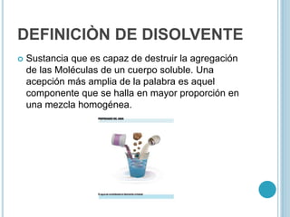 DEFINICIÒN DE DISOLVENTE
 Sustancia que es capaz de destruir la agregación
de las Moléculas de un cuerpo soluble. Una
acepción más amplia de la palabra es aquel
componente que se halla en mayor proporción en
una mezcla homogénea.
 
