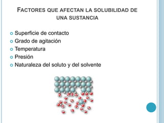 FACTORES QUE AFECTAN LA SOLUBILIDAD DE
UNA SUSTANCIA
 Superficie de contacto
 Grado de agitación
 Temperatura
 Presión
 Naturaleza del soluto y del solvente
 