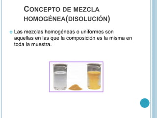 CONCEPTO DE MEZCLA
HOMOGÉNEA(DISOLUCIÓN)
 Las mezclas homogéneas o uniformes son
aquellas en las que la composición es la misma en
toda la muestra.
 