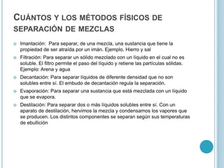 CUÁNTOS Y LOS MÉTODOS FÍSICOS DE
SEPARACIÓN DE MEZCLAS
 Imantación: Para separar, de una mezcla, una sustancia que tiene la
propiedad de ser atraída por un imán. Ejemplo. Hierro y sal
 Filtración: Para separar un sólido mezclado con un líquido en el cual no es
soluble. El filtro permite el paso del líquido y retiene las partículas sólidas.
Ejemplo: Arena y agua
 Decantación: Para separar líquidos de diferente densidad que no son
solubles entre sí. El embudo de decantación regula la separación.
 Evaporación: Para separar una sustancia que está mezclada con un líquido
que se evapora.
 Destilación: Para separar dos o más líquidos solubles entre sí. Con un
aparato de destilación, hervimos la mezcla y condensamos los vapores que
se producen. Los distintos componentes se separan según sus temperaturas
de ebullición
 
