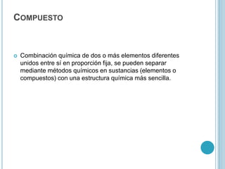 COMPUESTO
 Combinación química de dos o más elementos diferentes
unidos entre sí en proporción fija, se pueden separar
mediante métodos químicos en sustancias (elementos o
compuestos) con una estructura química más sencilla.
 