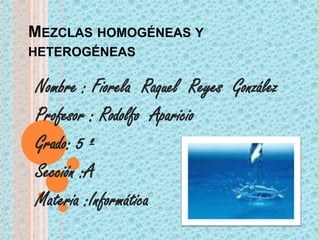Mezclas homogéneas y heterogéneas Nombre : Fiorela  Raquel  Reyes  González Profesor : Rodolfo  Aparicio Grado: 5 º Sección :A Materia :Informática 