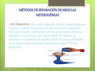 MÉTODOS DE SEPARACIÓN DE MEZCLAS 
HETEROGÉNEAS 
- FILTRACIÓN: Sirve para separar sólidos suspendidos en 
líquidos cuando las partículas del sólido son pequeñas. 
Para ello se usan materiales porosos como papel de filtro, 
algodón o arena fina, que dejan pasar al líquido y 
retienen la sustancia en estado sólido. Es muy empleado 
en el tratamiento de aguas residuales usando filtros 
especiales. 
 