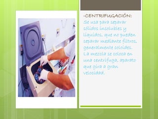 -CENTRIFUGACIÓN: 
Se usa para separar 
sólidos insolubles y 
líquidos, que no pueden 
separar mediante filtros, 
generalmente coloides. 
La mezcla se coloca en 
una centrifuga, aparato 
que gira a gran 
velocidad. 
 