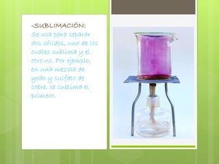 -SUBLIMACIÓN: 
Se usa para separar 
dos sólidos, uno de los 
cuales sublima y el 
otro no. Por ejemplo, 
en una mezcla de 
yodo y sulfato de 
cobre, se sublima el 
primero. 
 