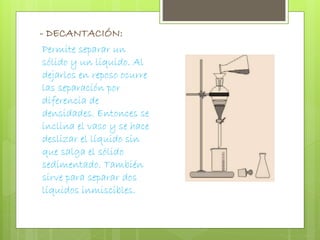 - DECANTACIÓN: 
Permite separar un 
sólido y un líquido. Al 
dejarlos en reposo ocurre 
las separación por 
diferencia de 
densidades. Entonces se 
inclina el vaso y se hace 
deslizar el líquido sin 
que salga el sólido 
sedimentado. También 
sirve para separar dos 
líquidos inmiscibles. 
 