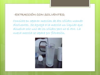 -EXTRACCIÓN CON SOLVENTES: 
Consiste en separar mezclas de dos sólidos usando 
disolventes. Se agrega a la mezcla un líquido que 
disuelva solo uno de los sólidos pero no el otro. La 
nueva mezcla se separa por filtración. 
 