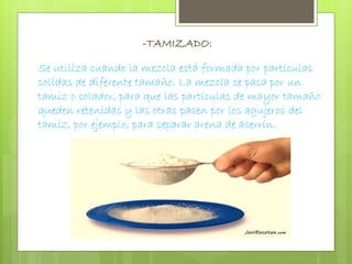 -TAMIZADO: 
Se utiliza cuando la mezcla está formada por partículas 
solidas de diferente tamaño. La mezcla se pasa por un 
tamiz o colador, para que las partículas de mayor tamaño 
queden retenidas y las otras pasen por los agujeros del 
tamiz, por ejemplo, para separar arena de aserrín. 
 