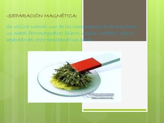 -SEPARACIÓN MAGNÉTICA: 
Se utiliza cuando uno de los componentes de la mezcla es 
un metal ferromagnético (hierro, níquel, cobalto), que es 
separado del resto empleando un imán. 
 