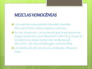 MEZCLAS HOMOGÈNEAS 
 Las mezclas homogéneas llamadas también 
SOLUCIONES, tienen aspecto uniforme . 
 En las soluciones , la sustancia que se encuentra en 
mayor proporción se le llama SOLVENTE y la que se 
encuentra en menor proporción se denomina 
SOLUTO , las dos constituyen una sola fase. 
 Las partículas del soluto son moléculas ,átomos o 
iones . 
 