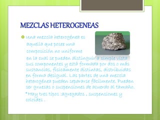 MEZCLAS HETEROGENEAS 
 Una mezcla heterogénea es 
aquella que posee una 
composición no uniforme 
en la cual se pueden distinguir a simple vista 
sus componentes y está formada por dos o más 
sustancias, físicamente distintas, distribuidas 
en forma desigual. Las partes de una mezcla 
heterogénea pueden separarse fácilmente. Pueden 
ser gruesas o suspensiones de acuerdo al tamaño. 
*Hay tres tipos :agregados , suspensiones y 
coloides . 
 
