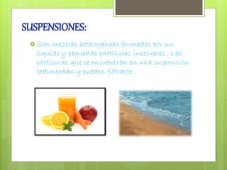SUSPENSIONES: 
 Son mezclas heterogéneas formadas por un 
liquido y pequeñas partículas insolubles . Las 
partículas que se encuentran en una suspensión 
sedimentan y pueden filtrarse . 
 