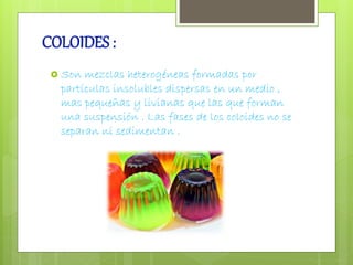 COLOIDES : 
 Son mezclas heterogéneas formadas por 
partículas insolubles dispersas en un medio , 
mas pequeñas y livianas que las que forman 
una suspensión . Las fases de los coloides no se 
separan ni sedimentan . 
 