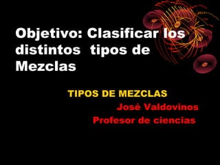 Objetivo: Clasificar los
distintos tipos de
Mezclas
       TIPOS DE MEZCLAS
                José Valdovinos
           Profesor de ciencias
 
