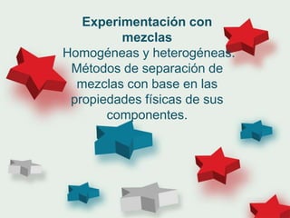 Experimentación con
mezclas
Homogéneas y heterogéneas.
Métodos de separación de
mezclas con base en las
propiedades físicas de sus
componentes.
 