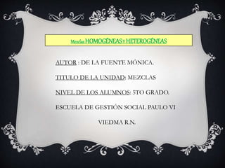 Mezclas HOMOGÉNEAS Y HETEROGÉNEAS 
AUTOR : DE LA FUENTE MÓNICA. 
TITULO DE LA UNIDAD: MEZCLAS 
NIVEL DE LOS ALUMNOS: 5TO GRADO. 
ESCUELA DE GESTIÓN SOCIAL PAULO VI 
VIEDMA R.N. 
 