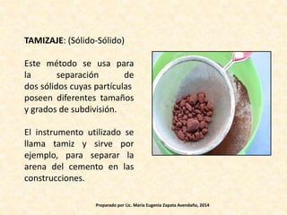TAMIZAJE: (Sólido-Sólido)
Este método se usa para
la separación de
dos sólidos cuyas partículas
poseen diferentes tamaños
y grados de subdivisión.
El instrumento utilizado se
llama tamiz y sirve por
ejemplo, para separar la
arena del cemento en las
construcciones.
Preparado por Lic. María Eugenia Zapata Avendaño, 2014
 