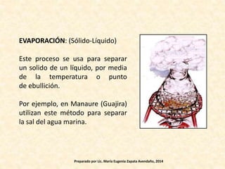 EVAPORACIÓN: (Sólido-Líquido)
Este proceso se usa para separar
un solido de un líquido, por media
de la temperatura o punto
de ebullición.
Por ejemplo, en Manaure (Guajira)
utilizan este método para separar
la sal del agua marina.
Preparado por Lic. María Eugenia Zapata Avendaño, 2014
 