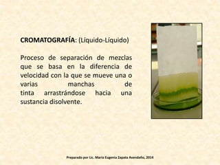 CROMATOGRAFÍA: (Líquido-Líquido)
Proceso de separación de mezclas
que se basa en la diferencia de
velocidad con la que se mueve una o
varias manchas de
tinta arrastrándose hacia una
sustancia disolvente.
Preparado por Lic. María Eugenia Zapata Avendaño, 2014
 
