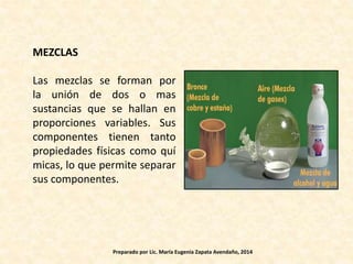 MEZCLAS
Las mezclas se forman por
la unión de dos o mas
sustancias que se hallan en
proporciones variables. Sus
componentes tienen tanto
propiedades físicas como quí
micas, lo que permite separar
sus componentes.
Preparado por Lic. María Eugenia Zapata Avendaño, 2014
 
