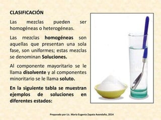 CLASIFICACIÓN
Las mezclas pueden ser
homogéneas o heterogéneas.
Las mezclas homogéneas son
aquellas que presentan una sola
fase, son uniformes; estas mezclas
se denominan Soluciones.
Al componente mayoritario se le
llama disolvente y al componentes
minoritario se le llama soluto.
En la siguiente tabla se muestran
ejemplos de soluciones en
diferentes estados:
Preparado por Lic. María Eugenia Zapata Avendaño, 2014
 