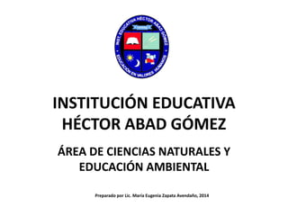 INSTITUCIÓN EDUCATIVA
HÉCTOR ABAD GÓMEZ
ÁREA DE CIENCIAS NATURALES Y
EDUCACIÓN AMBIENTAL
Preparado por Lic. María Eugenia Zapata Avendaño, 2014
 