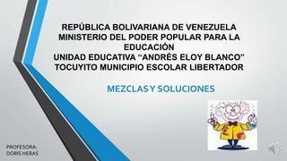 REPÚBLICA BOLIVARIANA DE VENEZUELA 
MINISTERIO DEL PODER POPULAR PARA LA 
EDUCACIÓN 
UNIDAD EDUCATIVA “ANDRÉS ELOY BLANCO” 
TOCUYITO MUNICIPIO ESCOLAR LIBERTADOR 
MEZCLAS Y SOLUCIONES 
PROFESORA: 
DORIS HERAS 
 
