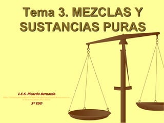 Tema 3. MEZCLAS Y
SUSTANCIAS PURAS
I.E.S. Ricardo Bernardo
http://biologiageologiaiesricardobernardobelenruiz.wordpress.com/e-s-
o/3o-e-s-o/curso-2012-2013/
3º ESO
 