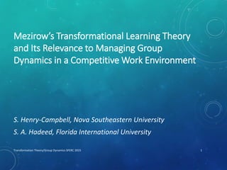 Mezirow’s Transformational Learning Theory
and Its Relevance to Managing Group
Dynamics in a Competitive Work Environment
S. Henry-Campbell, Nova Southeastern University
S. A. Hadeed, Florida International University
Transformation Theory/Group Dynamics SFERC 2015 1
 