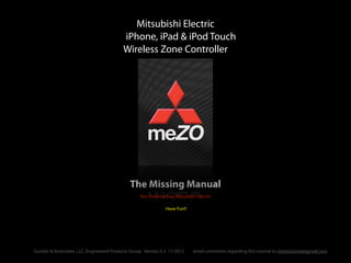 The Missing Manual
Mitsubishi Electric
iPhone, iPad & iPod Touch
Wireless Zone Controller
Not Published by Mitsubishi Electric
Have Fun!!
email comments regarding this tutorial to mezotutorial@gmail.comGunder & Associates, LLC, Engineered Products Group Version 0.2 11/2012
 