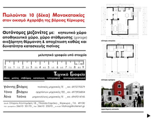 Πωλούνται 10 (δέκα) Μονοκατοικίες
στον οικισμό Αχαράβη της βόρειας Κέρκυρας


αυτόνομες μεζονέτες με:     κηπευτικό χώρο
αποθηκευτικό χώρο, χώρο στάθμευσης (garage)
ανεξάρτητη θέρμανση & αποχέτευση καθώς και          κάτοψη ισογείου


δυνατότητα κατασκευής πισίνας

                  μελετητικό γραφείο υπό στοιχεία




                                                    κάτοψη ορόφου




                                                    υφιστάμενη κατοικία
 