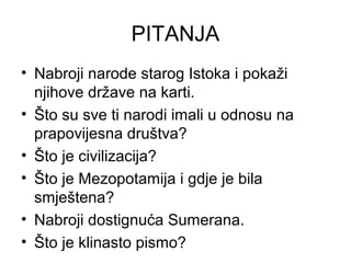 PITANJA
• Nabroji narode starog Istoka i pokaži
njihove države na karti.
• Što su sve ti narodi imali u odnosu na
prapovijesna društva?
• Što je civilizacija?
• Što je Mezopotamija i gdje je bila
smještena?
• Nabroji dostignuća Sumerana.
• Što je klinasto pismo?
 