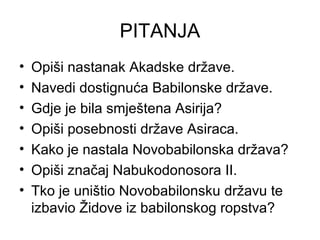 PITANJA
• Opiši nastanak Akadske države.
• Navedi dostignuća Babilonske države.
• Gdje je bila smještena Asirija?
• Opiši posebnosti države Asiraca.
• Kako je nastala Novobabilonska država?
• Opiši značaj Nabukodonosora II.
• Tko je uništio Novobabilonsku državu te
izbavio Židove iz babilonskog ropstva?
 