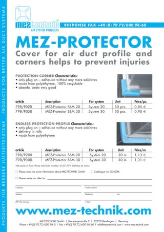 PRODUCTS FOR BETTER AIR DUCT SYSTEMS




                                                                                         R E S P O N S E FA X +49 (0) 70 72/600 98-60




                                       MEZ-PROTECTOR
                                       Cover for air duct profile and
                                       corners helps to prevent injuries
                                       PROTECTION-CORNER Characteristics:
                                       • only plug on – adhesion without any more additives
                                       • made from polyethylene, 100% recyclable
                                       • absorbs beats very good



                                       article                       description                                   For system            Unit      Price/pc.
                                       798/P020                      MEZ-Protector SBM 20                         System 20              50 pcs.   0,85 €
                                       798/P030                      MEZ-Protector SBM 30                         System 30              50 pcs.   0,90 €
PRODUKTE FÜR BESSERE LUFTLEITSYSTEME




                                       ENDLESS PROTECTION-PROFILE Characteristics:
                                       • only plug on – adhesion without any more additives
                                       • delivery in rolls
                                       • made from polyethylene



                                       article                       description                                   For system               Unit   Price/m
                                       798/P200                      MEZ-Protector SBM 20                          System 20                30 m   1,13 €
                                       798/P300                      MEZ-Protector SBM 30                          System 30                30 m   1,31 €
                                       Net prices in Euro. Prices valid until revoked. © 2012-V1. Delivery ex works.

                                           Please send me some information about MEZ-TECHNIK GmbH                         Catalogue on CD-ROM

                                           Please make an offer for: ___________________________________________________________________________________________

                                       ______________________________________________________________________________________________________________________
                                       Company                                                                Contact person

                                       ______________________________________________________________________________________________________________________
                                       Address                                                                Telephone                    Fax

                                       ______________________________________________________________________________________________________________________
                                       ZIP, City, Country                                                      E-Mail




                                       www.mez-technik.com
                                                             MEZ-TECHNIK GmbH I Bierwiesenstraße 7 I 72770 Reutlingen I Germany
                                            Phone +49 (0) 70 72/600 98- 0 I Fax +49 (0) 70 72/600 98- 60 I info@mez-technik.com I www.mez-technik.com
 
