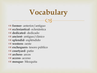 Vocabulary
                     
   former- anterior/antiguo
   ecclesiastical- eclesiástica
   dedicated- dedicado
   ancient- antiguo/clásico
   splendid- espléndido
   western- oeste
   exchequers- tesoro público
   courtyard- patio
   archess- arcos
   access- acceso
   mosque- Mezquita
 