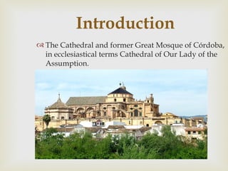Introduction
 The Cathedral and former Great Mosque of Córdoba,
  in ecclesiastical terms Cathedral of Our Lady of the
  Assumption.
 