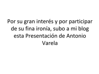 Por su gran interés y por participar
 de su fina ironía, subo a mi blog
  esta Presentación de Antonio
               Varela
 