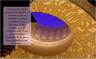 Es la tercera mayor mezquita del mundo. Su nombre se debe al fundador y primer presidente de los Emiratos Árabes Unidos, que está enterrado allí. Unos 220.000 metros cuadrados de piedra se han utilizado en este proyecto.  