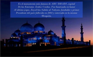 Es el monumento más famoso de ABU DHADI ,capital De los Emiratos Árabes Unidos. Fue bautizada en honor Al último jeque, Zayed bin Sultán al Nahyan, fundador y primer Presidente del país fallecido en 2004 y enterrado en la misma Mezquita. 