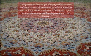 Un espectacular interior que alberga prodigiosas obras de diseño, como la alfombra más grande del mundo de más de 5.600 metros cuadrados, 47 toneladas, tejida totalmente a mano y donde trabajaron unos 1.300 iraníes. 