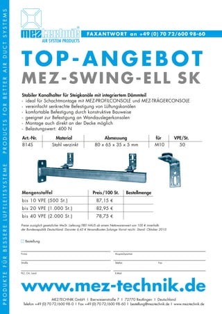 PRODUCTS FOR BETTER AIR DUCT SYSTEMS




                                                                                      FA X A N T W O R T a n +49 (0) 70 72/600 98-60




                                       TOP-ANGEBOT
                                       MEZ-SWING-ELL SK
                                       Stabiler Kanalhalter für Steigkanäle mit integriertem Dämmteil
                                       - ideal für Schachtmontage mit MEZ-PROFILCONSOLE und MEZ-TRÄGERCONSOLE
                                       - vereinfacht senkrechte Befestigung von Lüftungskanälen
                                       - komfortable Befestigung durch konstruktive Bauweise
                                       - geeignet zur Befestigung an Wandauslegerkonsolen
                                       - Montage auch direkt an der Decke möglich
                                       - Belastungswert: 400 N

                                       Art.-Nr.                Material                        Abmessung                              für         VPE/St.
                                       814S                  Stahl verzinkt                80 x 65 x 35 x 5 mm                        M10           50
PRODUKTE FÜR BESSERE LUFTLEITSYSTEME




                                       Mengenstaffel                                      Preis /100 St.            Bestellmenge
                                       bis 10 VPE (500 St.)                                 87,15 3
                                       bis 20 VPE (1.000 St.)                               82,95 3
                                       bis 40 VPE (2.000 St.)                               78,75 3
                                       Preise zuzüglich gesetzlicher MwSt. Lieferung FREI HAUS ab einem Nettowarenwert von 100 4 innerhalb
                                       der Bundesrepublik Deutschland. Darunter 6,45 4 Versandkosten.Solange Vorrat reicht. Stand: Oktober 2010



                                          Bestellung

                                       ______________________________________________________________________________________________________________________
                                       Firma                                                              Ansprechpartner

                                       ______________________________________________________________________________________________________________________
                                       Straße                                                             Telefon                        Fax

                                       ______________________________________________________________________________________________________________________
                                       PLZ, Ort, Land                                                     E-Mail




                                       www.mez-technik.de
                                                            MEZ-TECHNIK GmbH I Bierwiesenstraße 7 I 72770 Reutlingen I Deutschland
                                         Telefon +49 (0) 70 72/600 98- 0 I Fax +49 (0) 70 72/600 98- 60 I bestellung@mez-technik.de I www.mez-technik.de
 