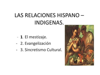 LAS RELACIONES HISPANO –
       INDIGENAS.

 - 1. El mestizaje.
- 2. Evangelización
- 3. Sincretismo Cultural.
 
