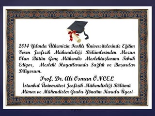 {
2014 Yılında Ülkemizin Farklı Üniversitelerinde
Eğitim Veren Jeofizik Mühendisliği
Bölümlerinden Mezun Olan Bütün Genç Mühendis
Meslektaşlarımı Tebrik Ediyor, Mesleki
Hayatlarında Sağlık ve Başarılar Diliyorum.
Prof. Dr. Ali Osman ÖNCEL
İstanbul Üniversitesi Jeofizik Mühendisliği
Bölümü
Mimar ve Mühendisler Grubu Yönetim Kurulu
Üyesi
 