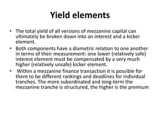 Yield elements
• The total yield of all versions of mezzanine capital can
  ultimately be broken down into an interest and a kicker
  element.
• Both components have a diametric relation to one another
  in terms of their measurement: one lower (relatively safe)
  interest element must be compensated by a very much
  higher (relatively unsafe) kicker element.
• Within a mezzanine finance transaction it is possible for
  there to be different rankings and deadlines for individual
  tranches. The more subordinated and long-term the
  mezzanine tranche is structured, the higher is the premium
 