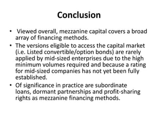 Conclusion
• Viewed overall, mezzanine capital covers a broad
  array of financing methods.
• The versions eligible to access the capital market
  (i.e. Listed convertible/option bonds) are rarely
  applied by mid-sized enterprises due to the high
  minimum volumes required and because a rating
  for mid-sized companies has not yet been fully
  established.
• Of significance in practice are subordinate
  loans, dormant partnerships and profit-sharing
  rights as mezzanine financing methods.
 